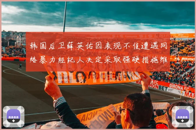 韩国后卫薛英佑因表现不佳遭遇网络暴力经纪人决定采取强硬措施维护权益
