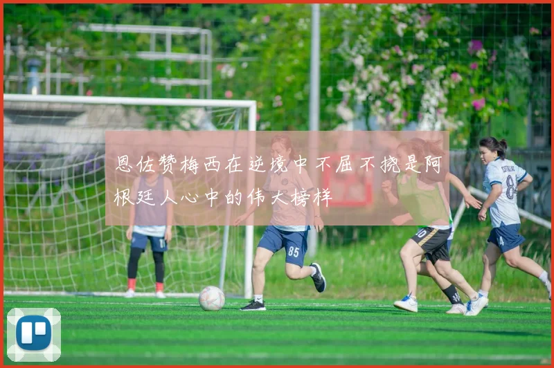 恩佐赞梅西在逆境中不屈不挠是阿根廷人心中的伟大榜样