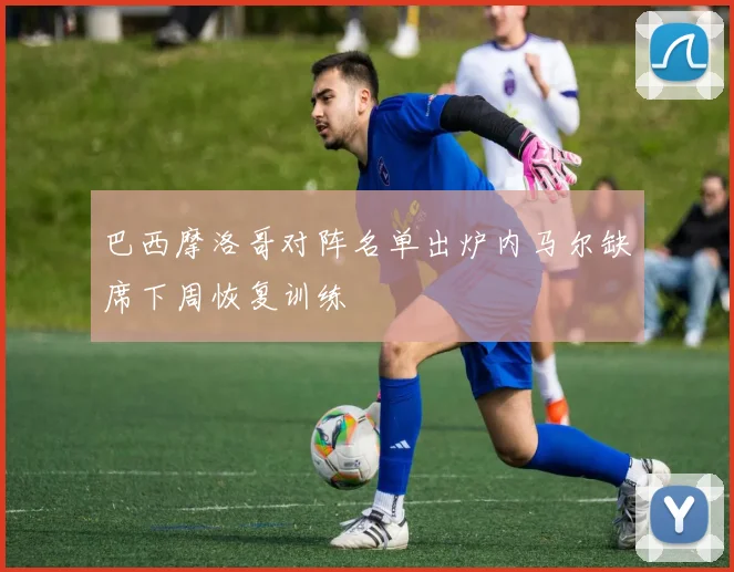 巴西摩洛哥对阵名单出炉内马尔缺席下周恢复训练