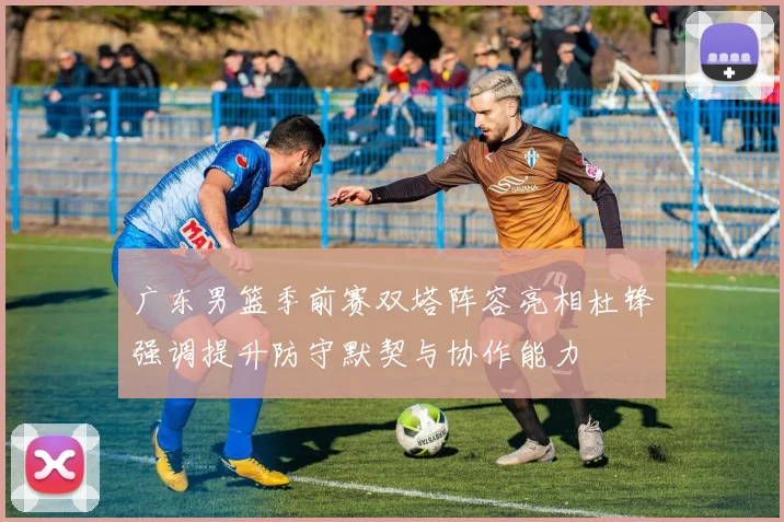 广东男篮季前赛双塔阵容亮相杜锋强调提升防守默契与协作能力
