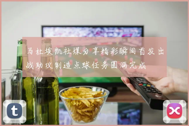马杜埃凯社媒分享精彩瞬间首发出战助攻制造点球任务圆满完成
