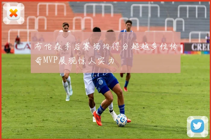 布伦森季后赛场均得分超越多位传奇MVP展现惊人实力