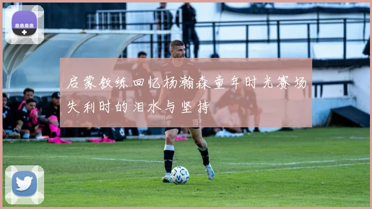 启蒙教练回忆杨瀚森童年时光赛场失利时的泪水与坚持