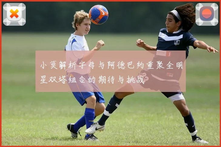 小莫解析字母与阿德巴约重聚全明星双塔组合的期待与挑战