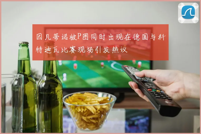 因凡蒂诺被P图同时出现在德国与科特迪瓦比赛现场引发热议