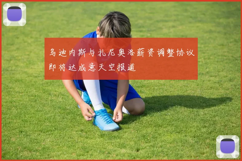 乌迪内斯与扎尼奥洛薪资调整协议即将达成意天空报道