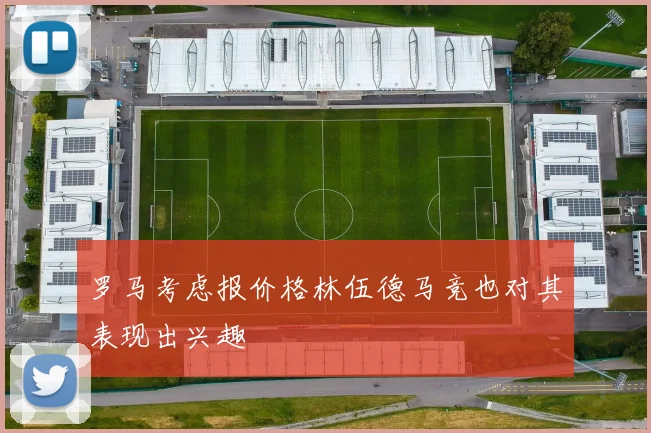 罗马考虑报价格林伍德马竞也对其表现出兴趣